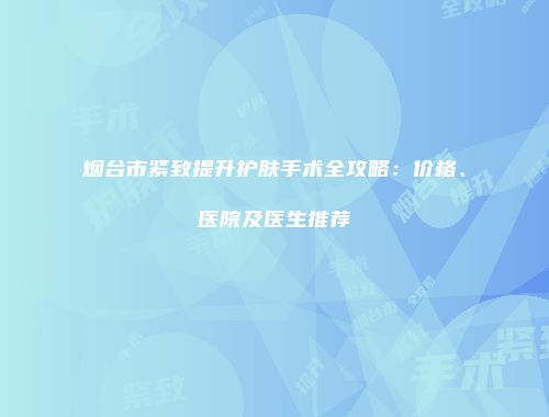 烟台市紧致提升护肤手术全攻略：价格、医院及医生推荐