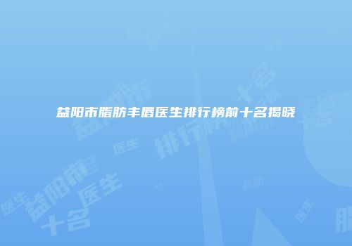 益阳市脂肪丰唇医生排行榜前十名揭晓