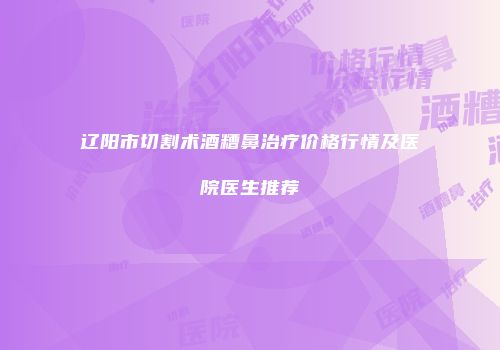 辽阳市切割术酒糟鼻治疗价格行情及医院医生推荐