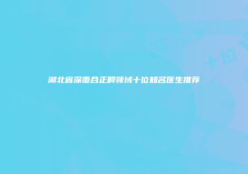 湖北省深覆合正畸领域十位知名医生推荐