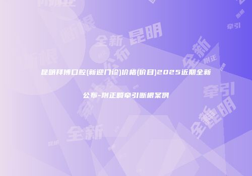 昆明拜博口腔(新迎门诊)价格(价目)2025近期全新公布-附正畸牵引断根案例