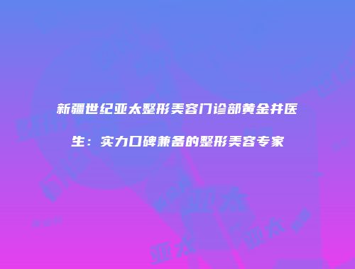 新疆世纪亚太整形美容门诊部黄金井医生：实力口碑兼备的整形美容专家