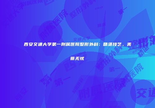 西安交通大学第一附属医院整形外科：精湛技艺，美丽无忧