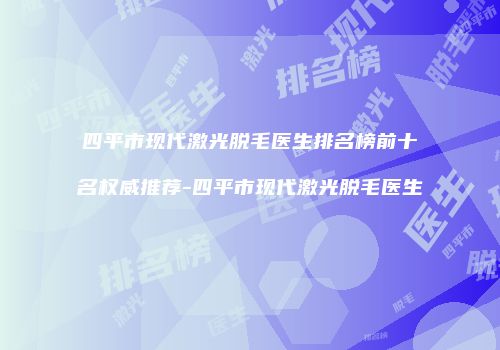 四平市现代激光脱毛医生排名榜前十名权威推荐-四平市现代激光脱毛医生