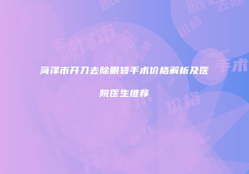 菏泽市开刀去除眼袋手术价格解析及医院医生推荐