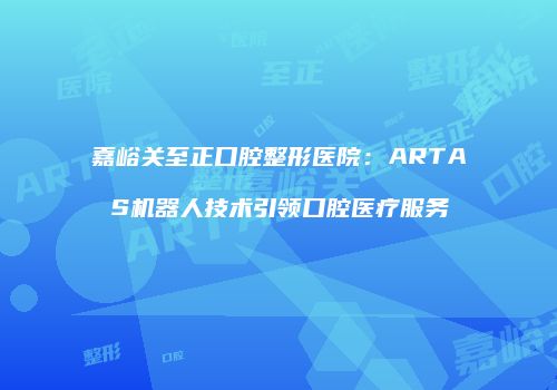 嘉峪关至正口腔整形医院：ARTAS机器人技术引领口腔医疗服务