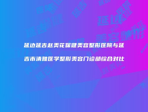 延边延吉赵美花保健美容整形医院与延吉市清雅医学整形美容门诊部综合对比