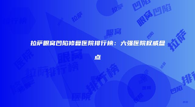 拉萨眼窝凹陷修复医院排行榜：六强医院权威盘点
