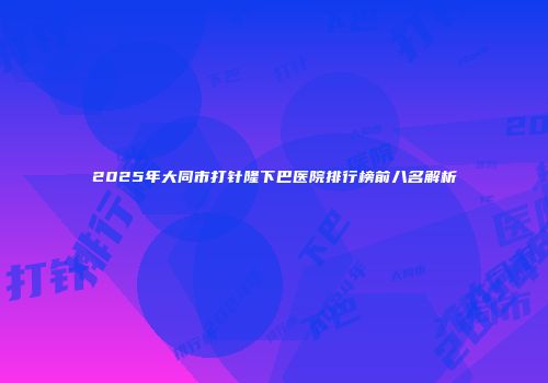 2025年大同市打针隆下巴医院排行榜前八名解析