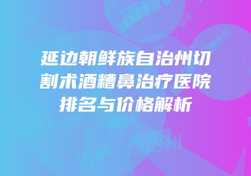 延边朝鲜族自治州切割术酒糟鼻治疗医院排名与价格解析