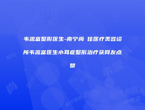 韦流富整形医生-南宁尚洣佳医疗美容诊所韦流富医生小耳症整形治疗获网友点赞