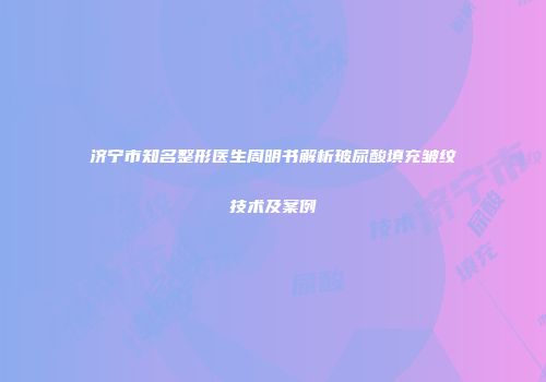 济宁市知名整形医生周明书解析玻尿酸填充皱纹技术及案例
