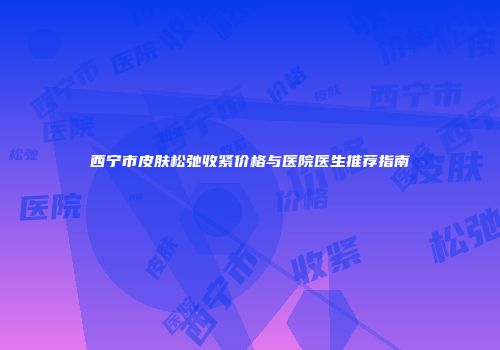 西宁市皮肤松弛收紧价格与医院医生推荐指南