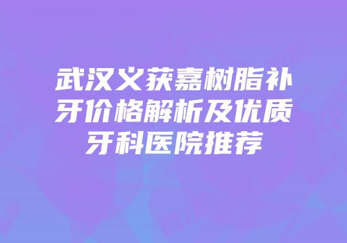 武汉义获嘉树脂补牙价格解析及优质牙科医院推荐