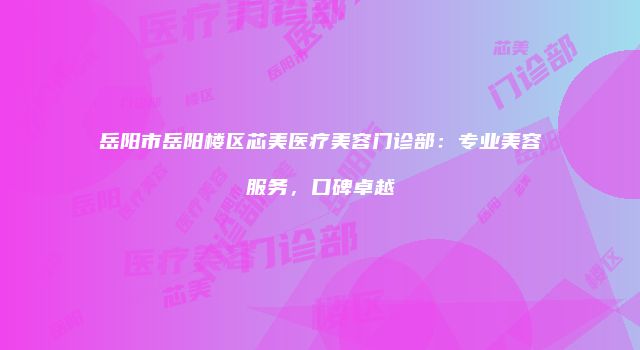 岳阳市岳阳楼区芯美医疗美容门诊部：专业美容服务，口碑卓越