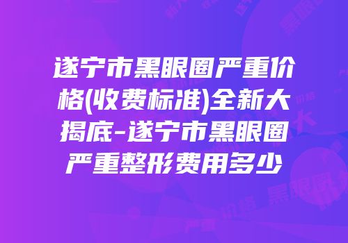 遂宁市黑眼圈严重价格(收费标准)全新大揭底-遂宁市黑眼圈严重整形费用多少