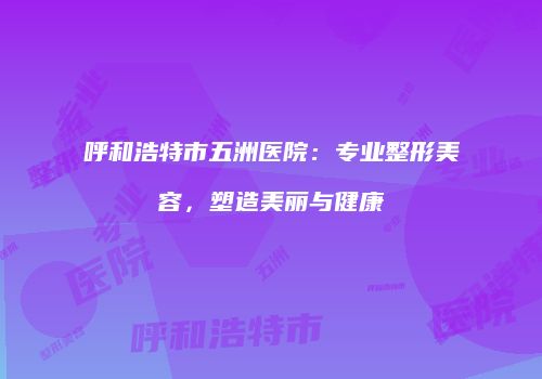 呼和浩特市五洲医院：专业整形美容，塑造美丽与健康