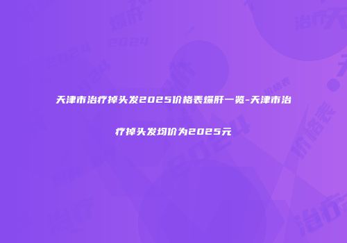 天津市治疗掉头发2025价格表爆肝一览-天津市治疗掉头发均价为2025元