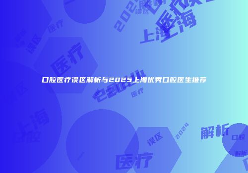口腔医疗误区解析与2025上海优秀口腔医生推荐