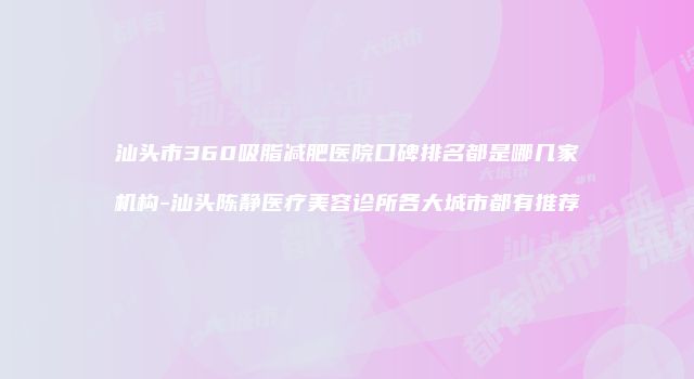 汕头市360吸脂减肥医院口碑排名都是哪几家机构-汕头陈静医疗美容诊所各大城市都有推荐