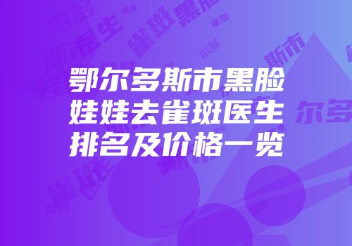 鄂尔多斯市黑脸娃娃去雀斑医生排名及价格一览