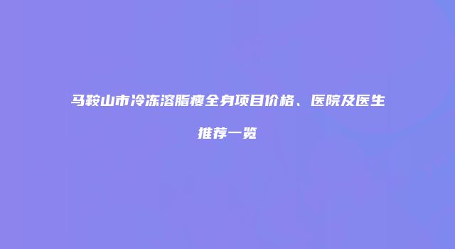 马鞍山市冷冻溶脂瘦全身项目价格、医院及医生推荐一览