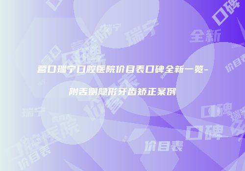 营口瑞宁口腔医院价目表口碑全新一览-附舌侧隐形牙齿矫正案例