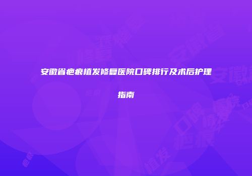 安徽省疤痕植发修复医院口碑排行及术后护理指南