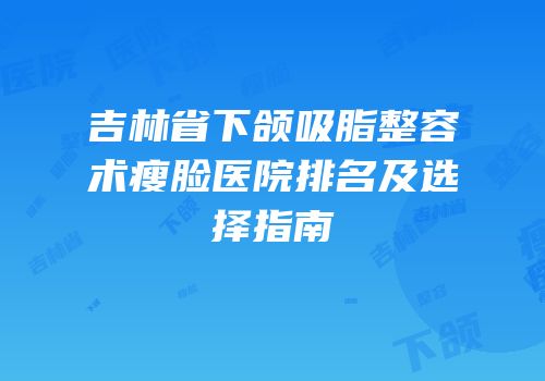 吉林省下颌吸脂整容术瘦脸医院排名及选择指南