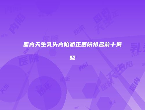 国内天生乳头内陷矫正医院排名前十揭晓