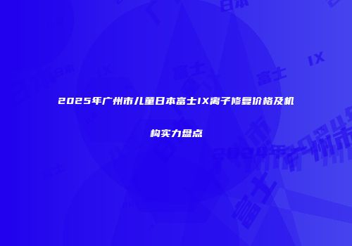 2025年广州市儿童日本富士IX离子修复价格及机构实力盘点