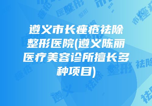 遵义市长痤疮祛除整形医院(遵义陈丽医疗美容诊所擅长多种项目)