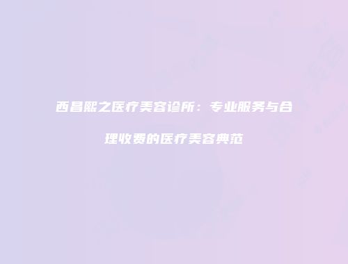 西昌熙之医疗美容诊所：专业服务与合理收费的医疗美容典范
