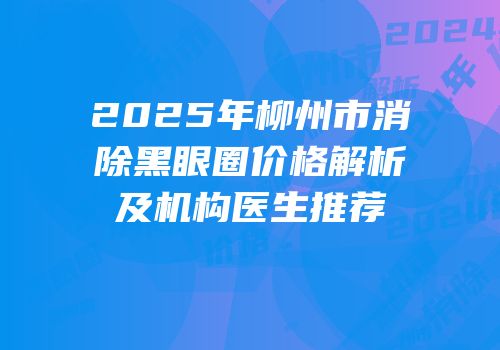 2025年柳州市消除黑眼圈价格解析及机构医生推荐