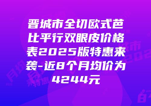 晋城市全切欧式芭比平行双眼皮价格表2025版特惠来袭-近8个月均价为4244元