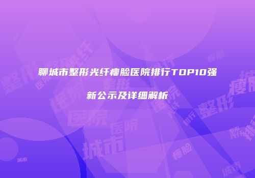 聊城市整形光纤瘦脸医院排行TOP10强新公示及详细解析