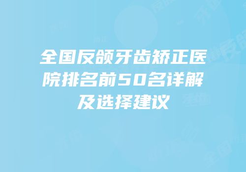全国反颌牙齿矫正医院排名前50名详解及选择建议