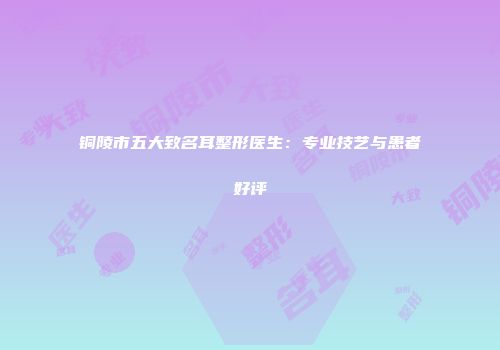 铜陵市五大致名耳整形医生：专业技艺与患者好评