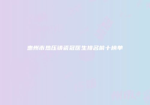 惠州市热压铸瓷冠医生排名前十榜单