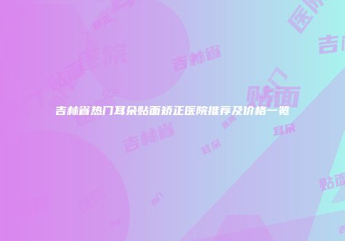 吉林省热门耳朵贴面矫正医院推荐及价格一览