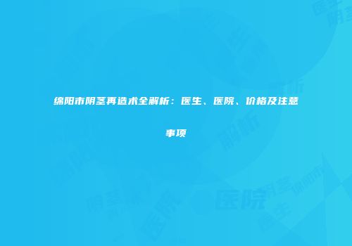 绵阳市阴茎再造术全解析：医生、医院、价格及注意事项