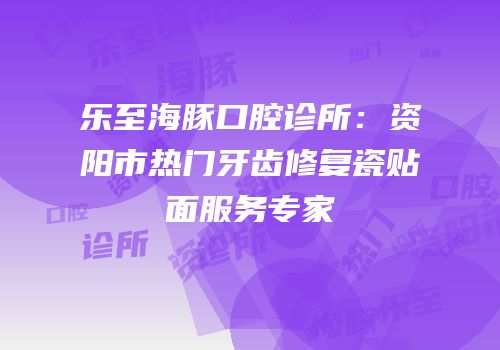 乐至海豚口腔诊所：资阳市热门牙齿修复瓷贴面服务专家