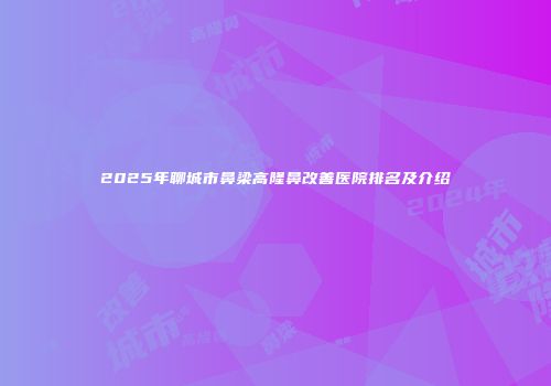 2025年聊城市鼻梁高隆鼻改善医院排名及介绍