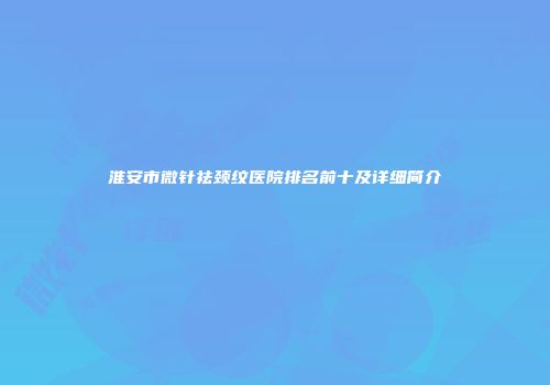 淮安市微针祛颈纹医院排名前十及详细简介