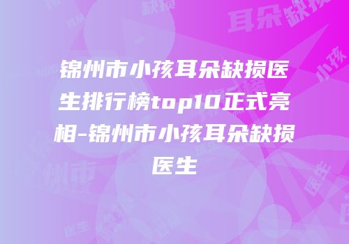 锦州市小孩耳朵缺损医生排行榜top10正式亮相-锦州市小孩耳朵缺损医生