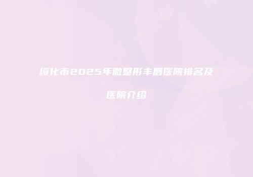 绥化市2025年微整形丰唇医院排名及医院介绍