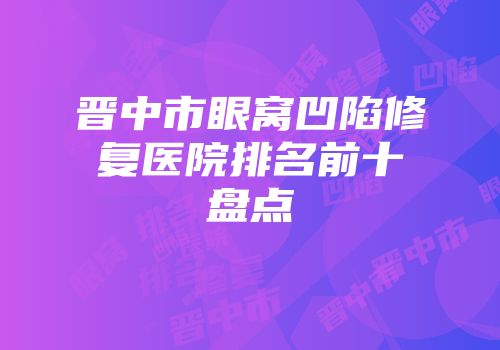晋中市眼窝凹陷修复医院排名前十盘点