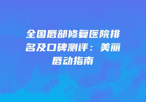 全国唇部修复医院排名及口碑测评：美丽唇动指南