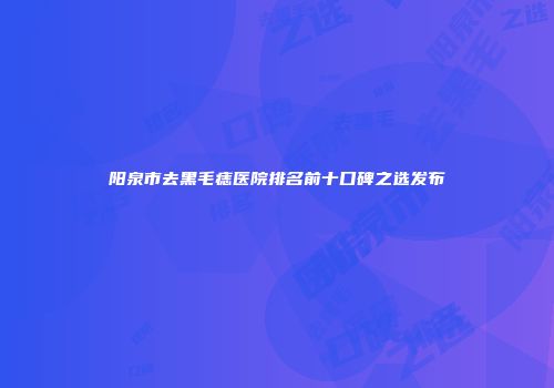 阳泉市去黑毛痣医院排名前十口碑之选发布