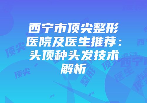 西宁市顶尖整形医院及医生推荐：头顶种头发技术解析